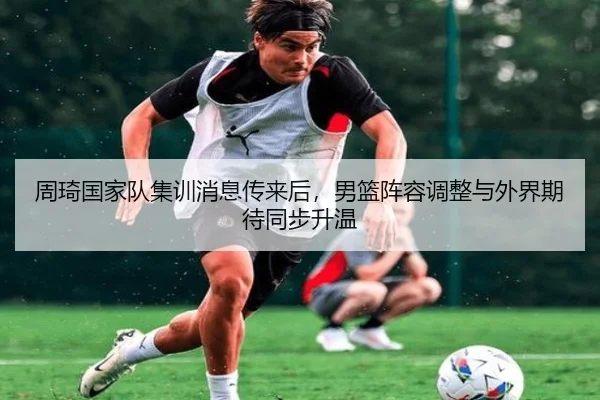周琦国家队集训消息传来后，男篮阵容调整与外界期待同步升温