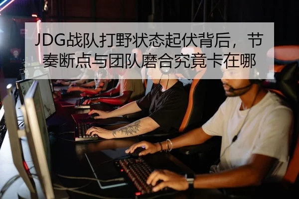 JDG战队打野状态起伏背后，节奏断点与团队磨合究竟卡在哪