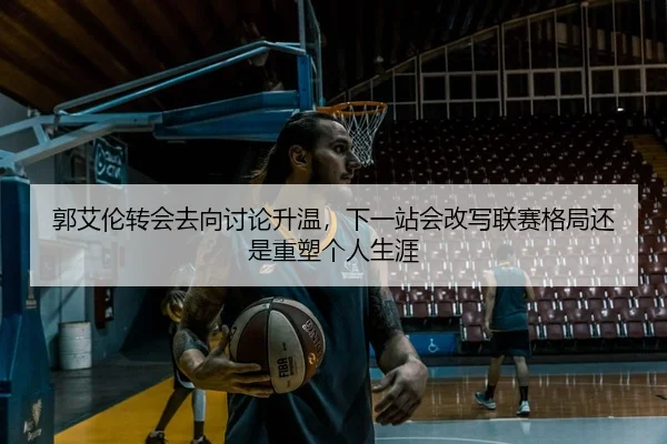 郭艾伦转会去向讨论升温，下一站会改写联赛格局还是重塑个人生涯（bet365）